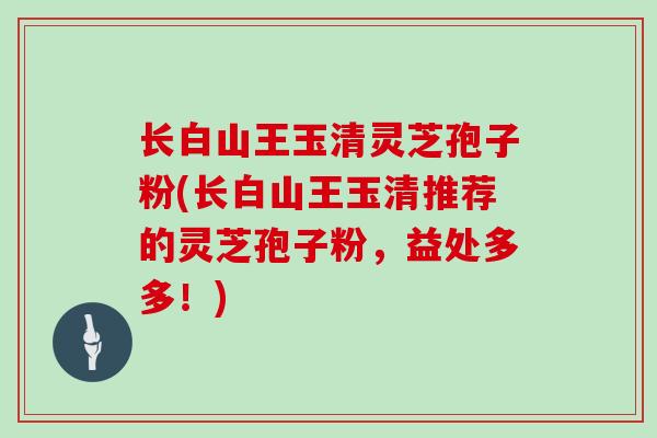 长白山王玉清灵芝孢子粉(长白山王玉清推荐的灵芝孢子粉，益处多多！)