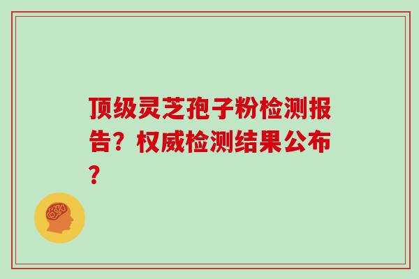 顶级灵芝孢子粉检测报告？权威检测结果公布？