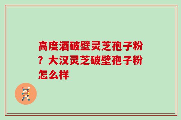 高度酒破壁灵芝孢子粉？大汉灵芝破壁孢子粉怎么样