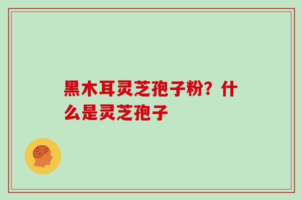 黑木耳灵芝孢子粉？什么是灵芝孢子