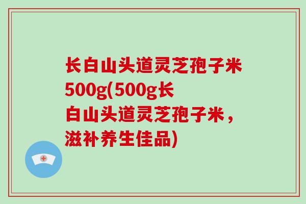 长白山头道灵芝孢子米500g(500g长白山头道灵芝孢子米，滋补养生佳品)