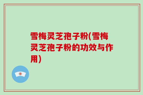 雪梅灵芝孢子粉(雪梅灵芝孢子粉的功效与作用)