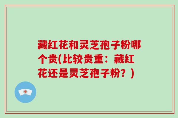 藏红花和灵芝孢子粉哪个贵(比较贵重：藏红花还是灵芝孢子粉？)