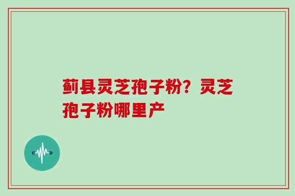 蓟县灵芝孢子粉？灵芝孢子粉哪里产
