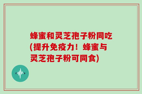 蜂蜜和灵芝孢子粉同吃(提升免疫力！蜂蜜与灵芝孢子粉可同食)