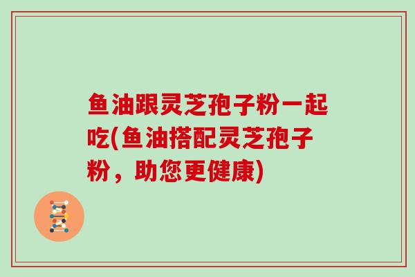 鱼油跟灵芝孢子粉一起吃(鱼油搭配灵芝孢子粉，助您更健康)