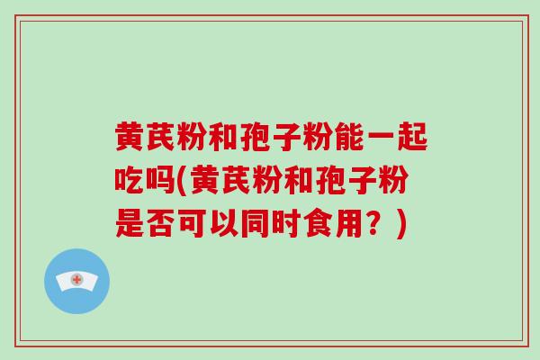 黄芪粉和孢子粉能一起吃吗(黄芪粉和孢子粉是否可以同时食用？)