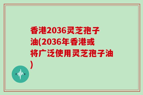 香港2036灵芝孢子油(2036年香港或将广泛使用灵芝孢子油)