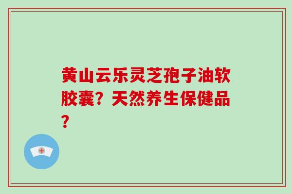 黄山云乐灵芝孢子油软胶囊？天然养生保健品？