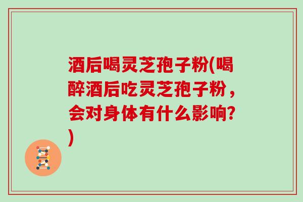 酒后喝灵芝孢子粉(喝醉酒后吃灵芝孢子粉，会对身体有什么影响？)