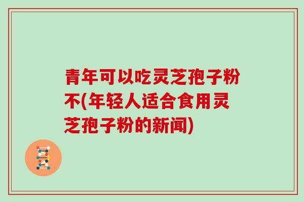 青年可以吃灵芝孢子粉不(年轻人适合食用灵芝孢子粉的新闻)-第1张图片-灵芝大师 青年可以吃灵芝孢子粉不(年轻人适合食用灵芝孢子粉的新闻)-第1张图片-灵芝大师