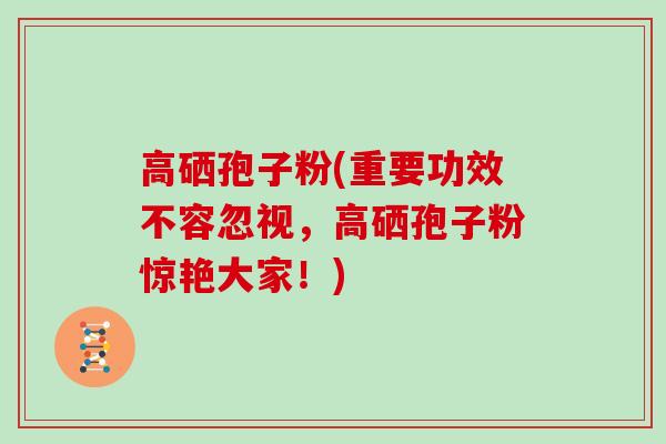 高硒孢子粉(重要功效不容忽视，高硒孢子粉惊艳大家！)