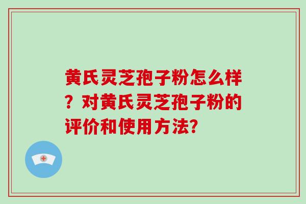 黄氏灵芝孢子粉怎么样？对黄氏灵芝孢子粉的评价和使用方法？