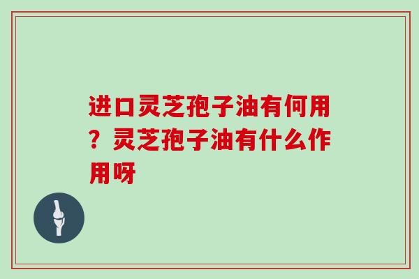 进口灵芝孢子油有何用？灵芝孢子油有什么作用呀