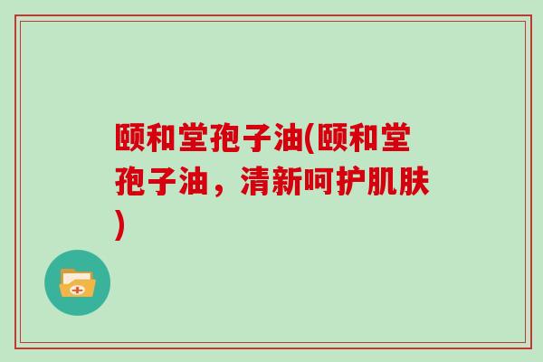 颐和堂孢子油(颐和堂孢子油，清新呵护肌肤)
