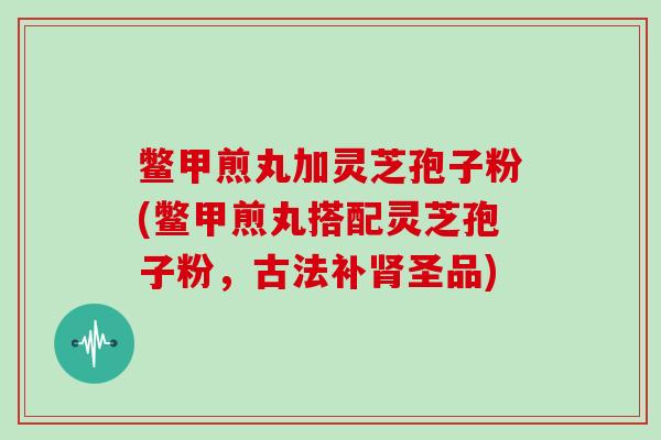 鳖甲煎丸加灵芝孢子粉(鳖甲煎丸搭配灵芝孢子粉，古法补肾圣品)
