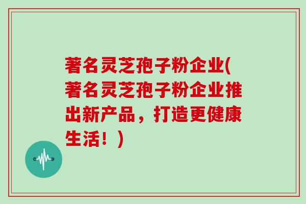 著名灵芝孢子粉企业(著名灵芝孢子粉企业推出新产品，打造更健康生活！)