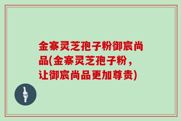 金寨灵芝孢子粉御宸尚品(金寨灵芝孢子粉，让御宸尚品更加尊贵)