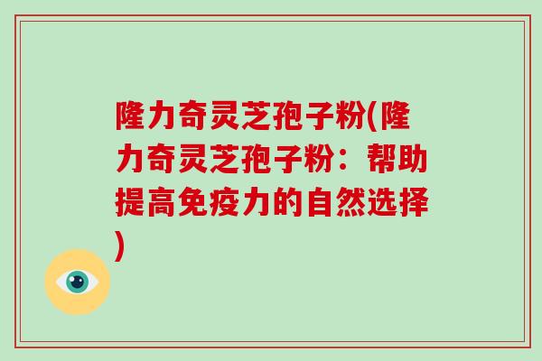 隆力奇灵芝孢子粉(隆力奇灵芝孢子粉：帮助提高免疫力的自然选择)