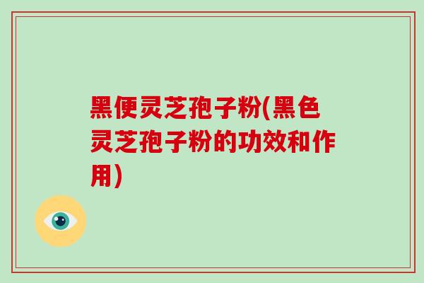 黑便灵芝孢子粉(黑色灵芝孢子粉的功效和作用)