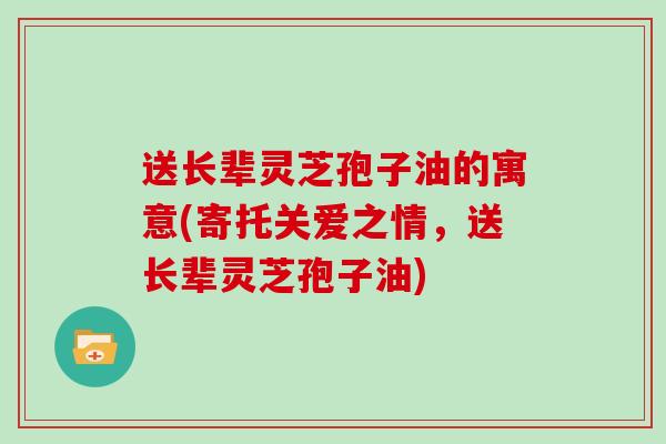 送长辈灵芝孢子油的寓意(寄托关爱之情，送长辈灵芝孢子油)