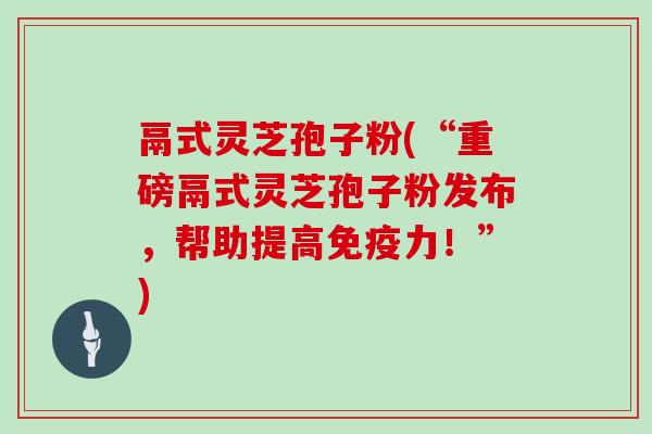 鬲式灵芝孢子粉(“重磅鬲式灵芝孢子粉发布，帮助提高免疫力！”)