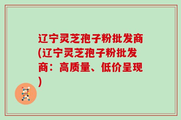 辽宁灵芝孢子粉批发商(辽宁灵芝孢子粉批发商：高质量、低价呈现)