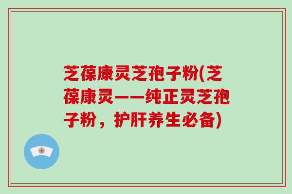 芝葆康灵芝孢子粉(芝葆康灵——纯正灵芝孢子粉，护肝养生必备)