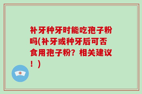 补牙种牙时能吃孢子粉吗(补牙或种牙后可否食用孢子粉？相关建议！)