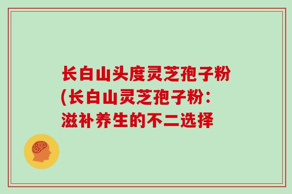 长白山头度灵芝孢子粉(长白山灵芝孢子粉：滋补养生的不二选择