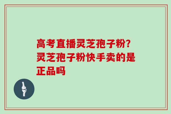 高考直播灵芝孢子粉？灵芝孢子粉快手卖的是正品吗
