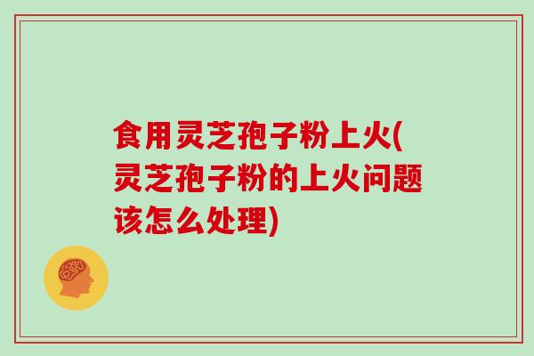 食用灵芝孢子粉上火(灵芝孢子粉的上火问题该怎么处理)