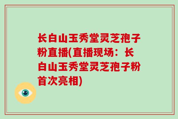 长白山玉秀堂灵芝孢子粉直播(直播现场：长白山玉秀堂灵芝孢子粉首次亮相)
