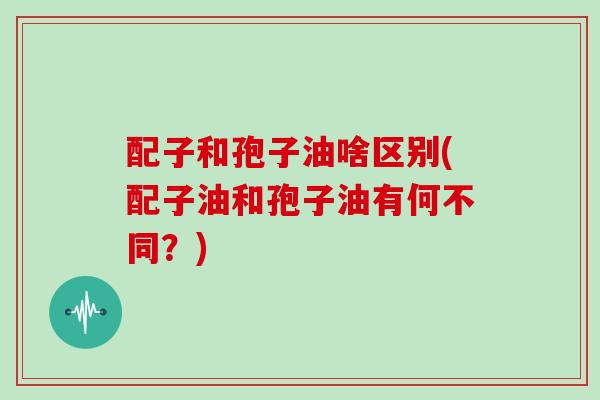 配子和孢子油啥区别(配子油和孢子油有何不同？)