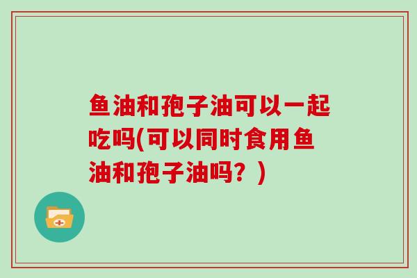 鱼油和孢子油可以一起吃吗(可以同时食用鱼油和孢子油吗？)-第1张图片-灵芝大师