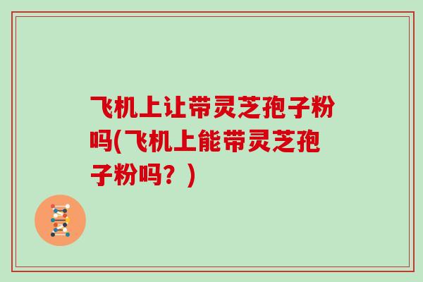 飞机上让带灵芝孢子粉吗(飞机上能带灵芝孢子粉吗？)