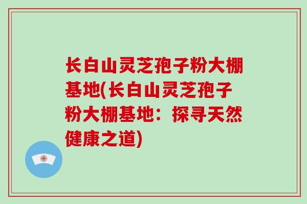 长白山灵芝孢子粉大棚基地(长白山灵芝孢子粉大棚基地：探寻天然健康之道)