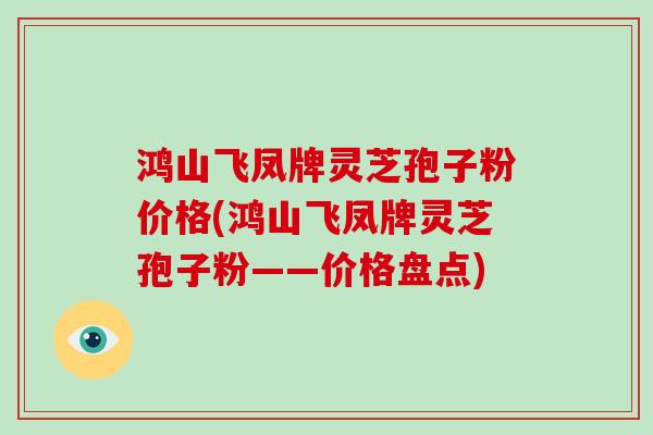 鸿山飞凤牌灵芝孢子粉价格(鸿山飞凤牌灵芝孢子粉——价格盘点)