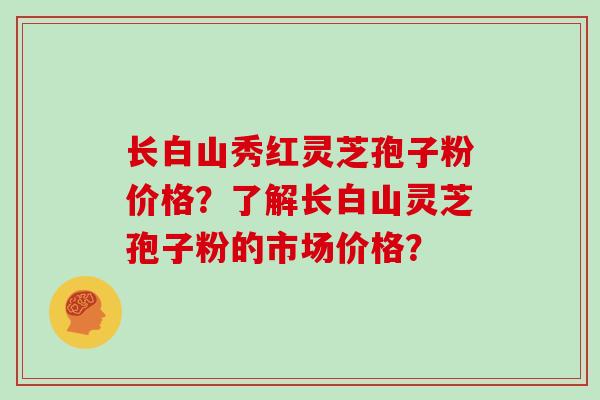 长白山秀红灵芝孢子粉价格？了解长白山灵芝孢子粉的市场价格？