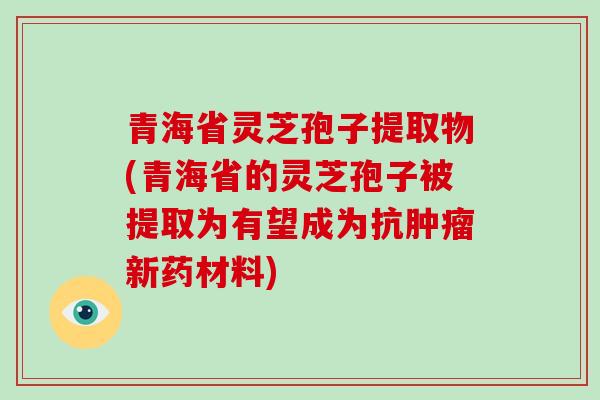 青海省灵芝孢子提取物(青海省的灵芝孢子被提取为有望成为抗肿瘤新药材料)