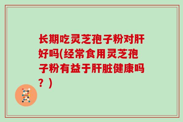 长期吃灵芝孢子粉对肝好吗(经常食用灵芝孢子粉有益于肝脏健康吗？)