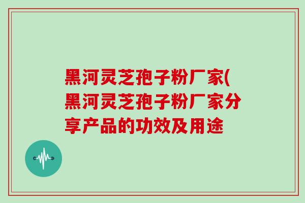 黑河灵芝孢子粉厂家(黑河灵芝孢子粉厂家分享产品的功效及用途