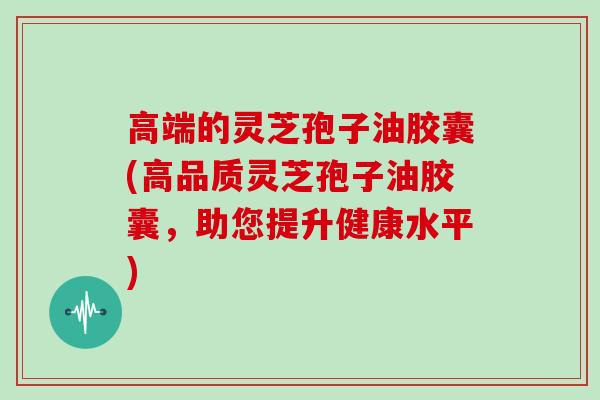 高端的灵芝孢子油胶囊(高品质灵芝孢子油胶囊，助您提升健康水平)