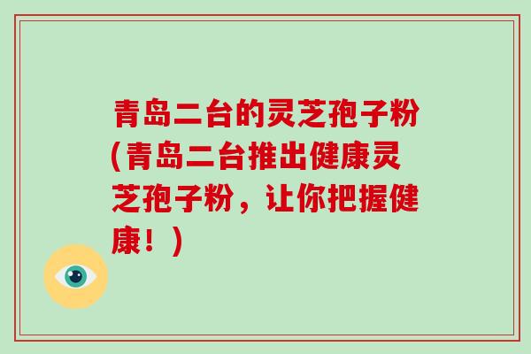 青岛二台的灵芝孢子粉(青岛二台推出健康灵芝孢子粉，让你把握健康！)