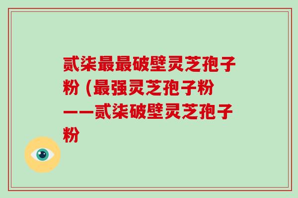 贰柒最最破壁灵芝孢子粉 (最强灵芝孢子粉——贰柒破壁灵芝孢子粉