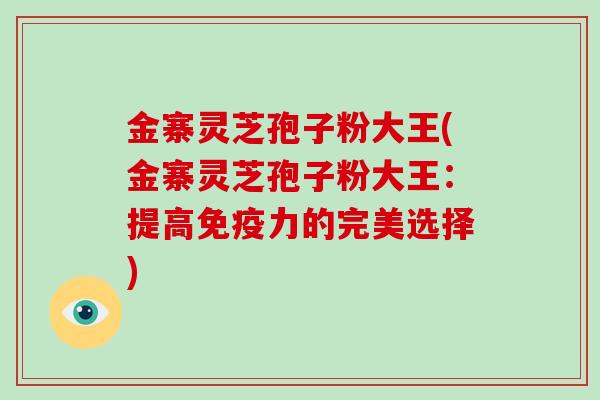 金寨灵芝孢子粉大王(金寨灵芝孢子粉大王：提高免疫力的完美选择)