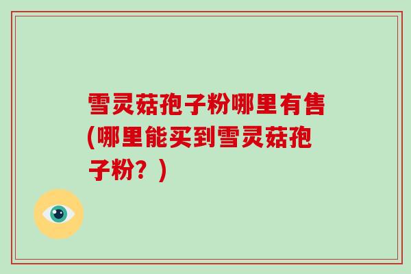 雪灵菇孢子粉哪里有售(哪里能买到雪灵菇孢子粉？)