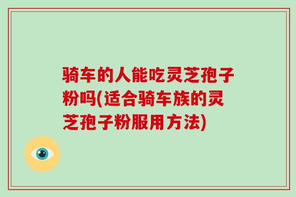 骑车的人能吃灵芝孢子粉吗(适合骑车族的灵芝孢子粉服用方法)