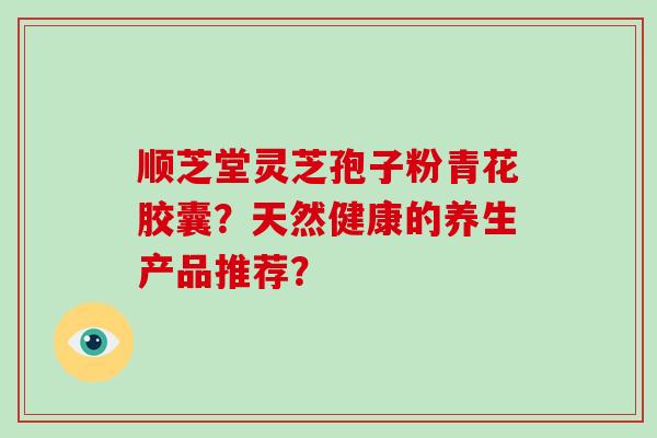 顺芝堂灵芝孢子粉青花胶囊？天然健康的养生产品推荐？