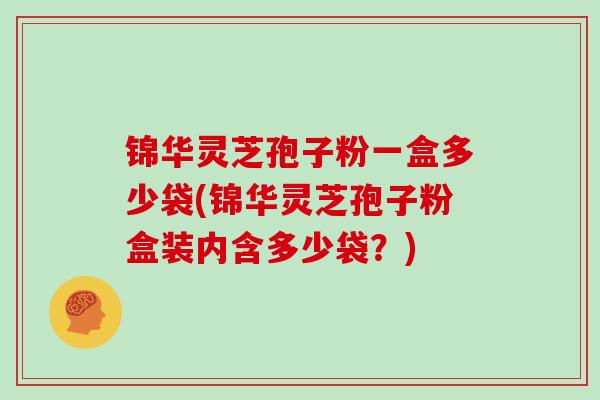 锦华灵芝孢子粉一盒多少袋(锦华灵芝孢子粉盒装内含多少袋？)